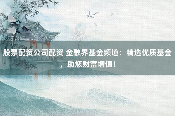 股票配资公司配资 金融界基金频道：精选优质基金，助您财富增值！