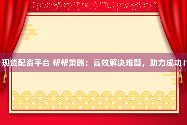 现货配资平台 帮帮策略:高效解决难题,助力成功!
