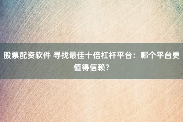股票配资软件 寻找最佳十倍杠杆平台：哪个平台更值得信赖？