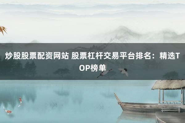 炒股股票配资网站 股票杠杆交易平台排名：精选TOP榜单