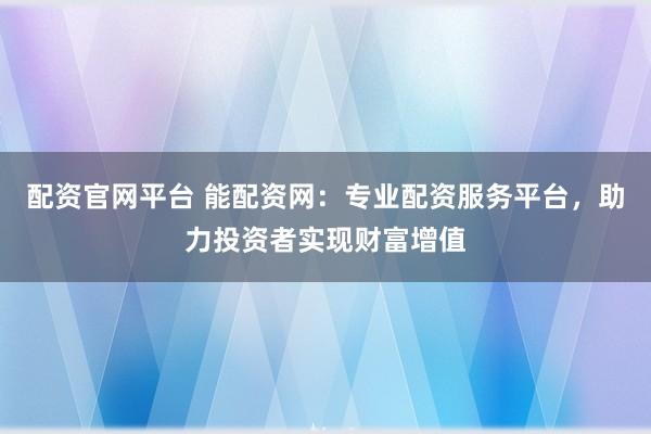 配资官网平台 能配资网：专业配资服务平台，助力投资者实现财富增值