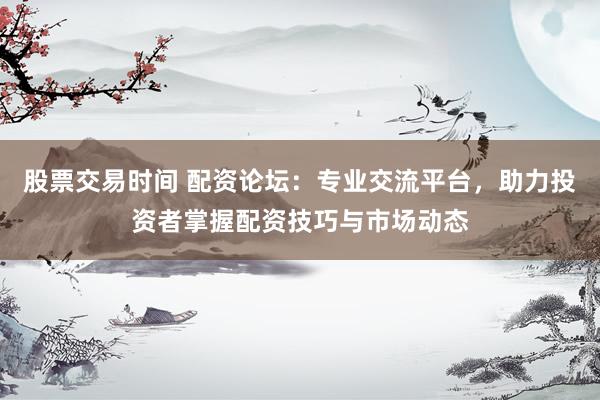 股票交易时间 配资论坛:专业交流平台,助力投资者掌握配资技巧与市场动态