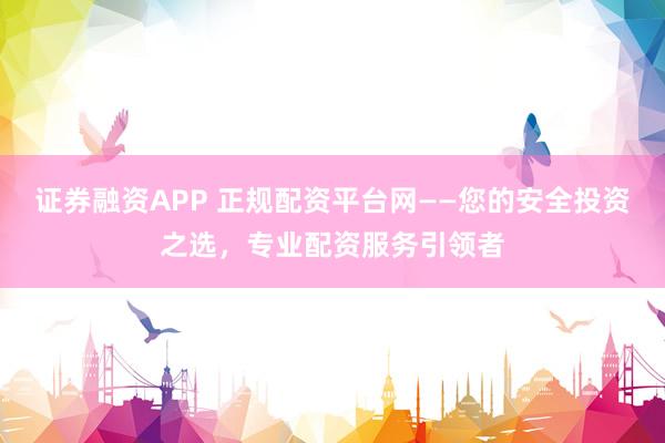 证券融资APP 正规配资平台网——您的安全投资之选，专业配资服务引领者