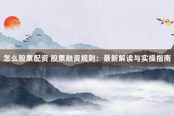 怎么股票配资 股票融资规则：最新解读与实操指南