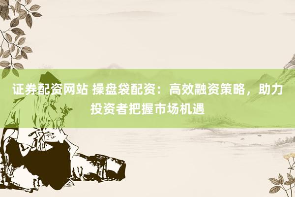 证券配资网站 操盘袋配资:高效融资策略,助力投资者把握市场机遇