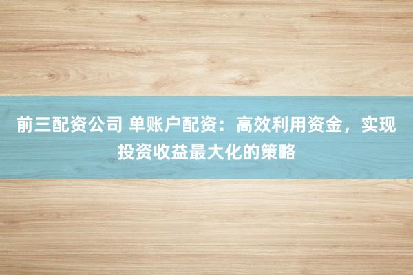 前三配资公司 单账户配资:高效利用资金,实现投资收益最大化的策略