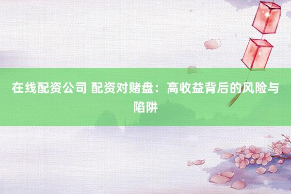 在线配资公司 配资对赌盘:高收益背后的风险与陷阱