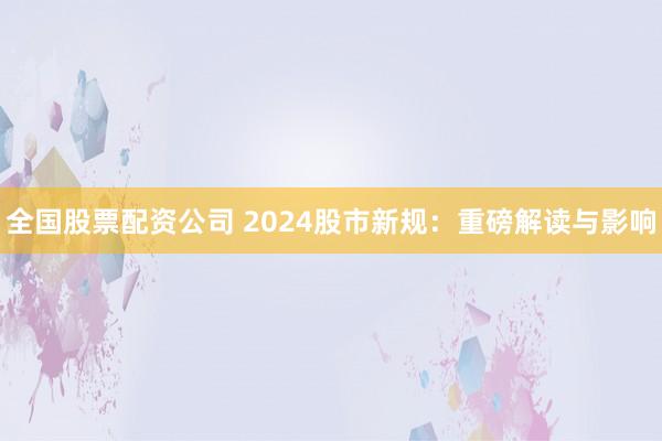 全国股票配资公司 2024股市新规：重磅解读与影响