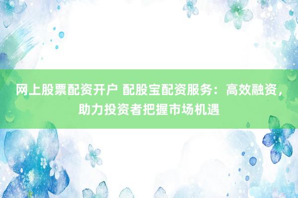 网上股票配资开户 配股宝配资服务：高效融资，助力投资者把握市场机遇