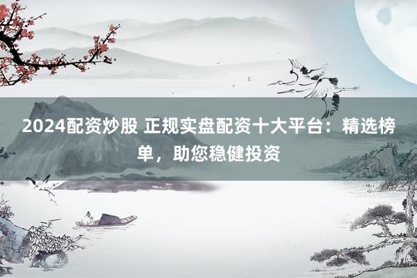 2024配资炒股 正规实盘配资十大平台：精选榜单，助您稳健投资