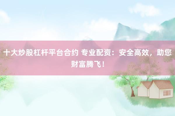 十大炒股杠杆平台合约 专业配资：安全高效，助您财富腾飞！