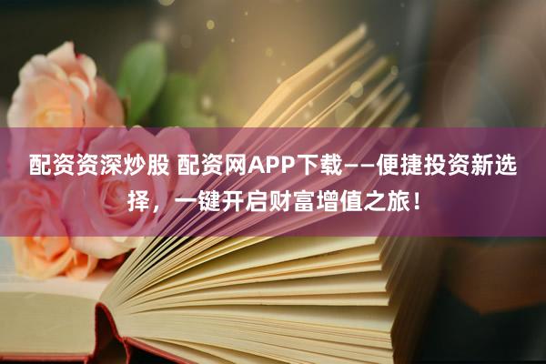 配资资深炒股 配资网APP下载——便捷投资新选择，一键开启财富增值之旅！