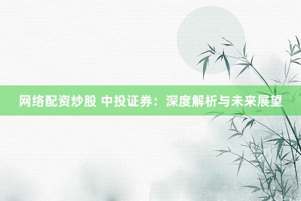 网络配资炒股 中投证券：深度解析与未来展望
