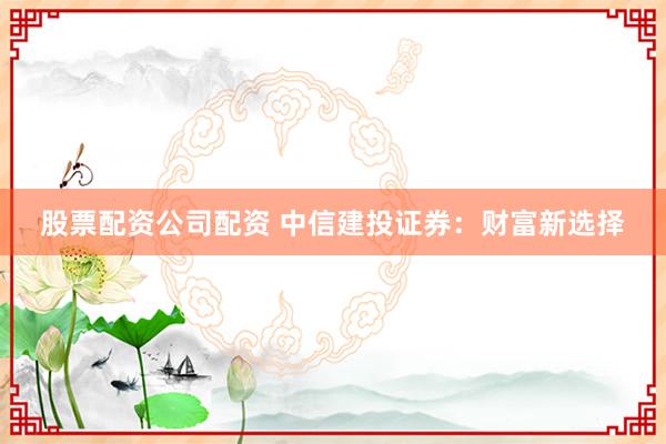 股票配资公司配资 中信建投证券:财富新选择