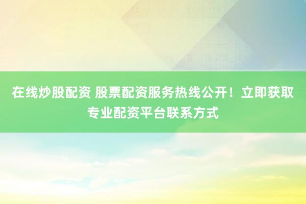 在线炒股配资 股票配资服务热线公开！立即获取专业配资平台联系方式