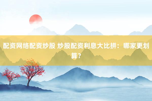 配资网络配资炒股 炒股配资利息大比拼：哪家更划算？