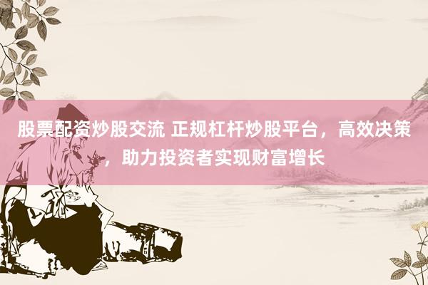 股票配资炒股交流 正规杠杆炒股平台，高效决策，助力投资者实现财富增长