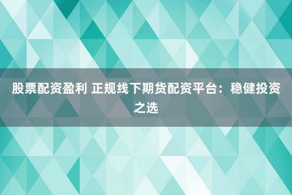股票配资盈利 正规线下期货配资平台：稳健投资之选