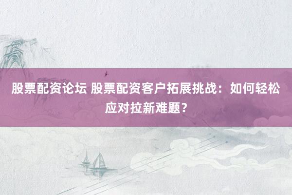 股票配资论坛 股票配资客户拓展挑战：如何轻松应对拉新难题？