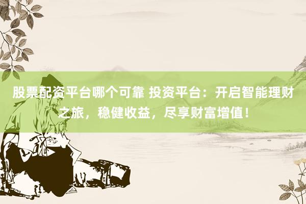 股票配资平台哪个可靠 投资平台：开启智能理财之旅，稳健收益，尽享财富增值！