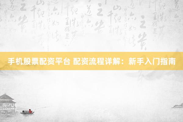 手机股票配资平台 配资流程详解：新手入门指南