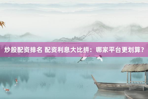 炒股配资排名 配资利息大比拼：哪家平台更划算？