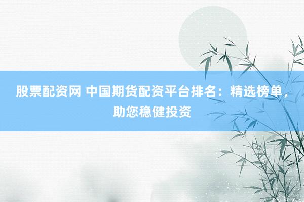 股票配资网 中国期货配资平台排名:精选榜单,助您稳健投资