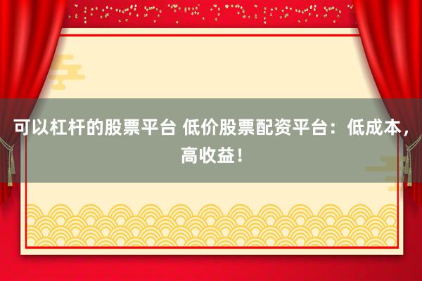 可以杠杆的股票平台 低价股票配资平台：低成本，高收益！