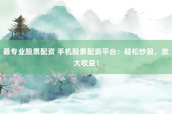 最专业股票配资 手机股票配资平台：轻松炒股，放大收益！