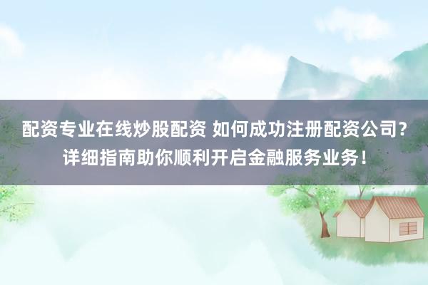 配资专业在线炒股配资 如何成功注册配资公司？详细指南助你顺利开启金融服务业务！