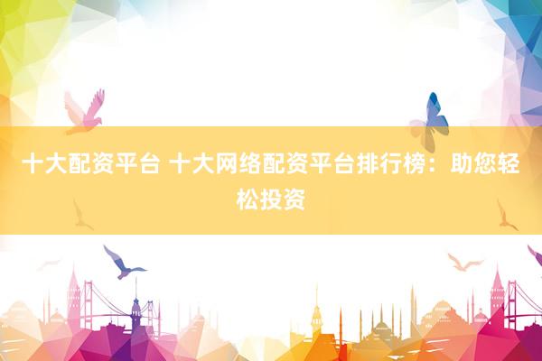 十大配资平台 十大网络配资平台排行榜：助您轻松投资