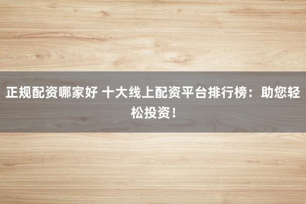 正规配资哪家好 十大线上配资平台排行榜：助您轻松投资！