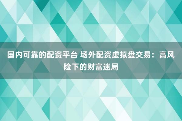 国内可靠的配资平台 场外配资虚拟盘交易：高风险下的财富迷局