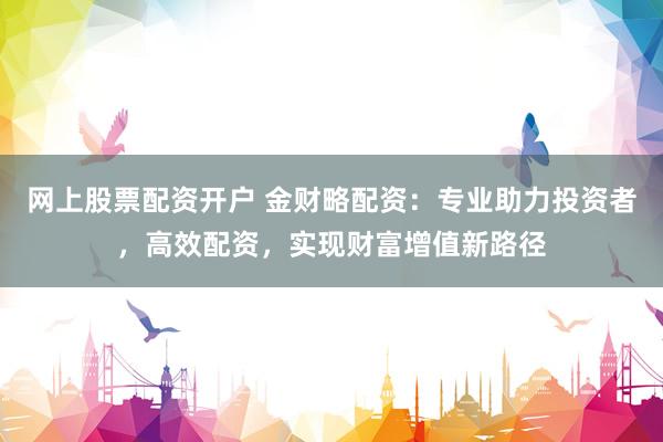网上股票配资开户 金财略配资：专业助力投资者，高效配资，实现财富增值新路径