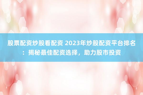 股票配资炒股看配资 2023年炒股配资平台排名：揭秘最佳配资选择，助力股市投资