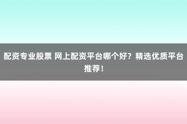 配资专业股票 网上配资平台哪个好？精选优质平台推荐！