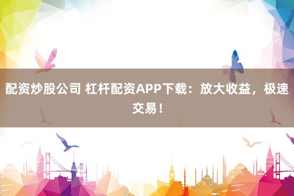 配资炒股公司 杠杆配资APP下载：放大收益，极速交易！