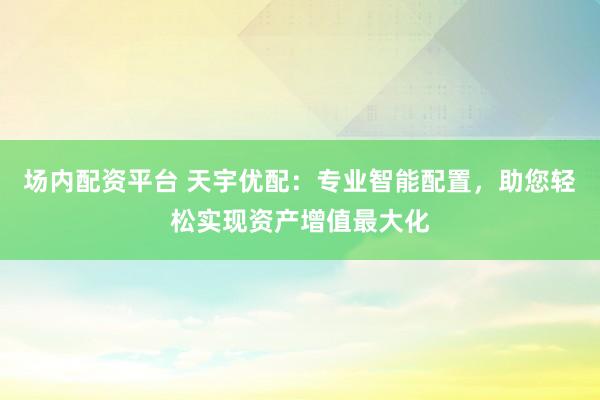 场内配资平台 天宇优配：专业智能配置，助您轻松实现资产增值最大化
