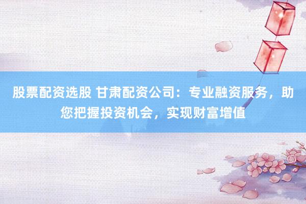 股票配资选股 甘肃配资公司：专业融资服务，助您把握投资机会，实现财富增值