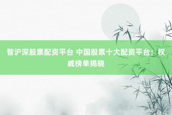 智沪深股票配资平台 中国股票十大配资平台：权威榜单揭晓