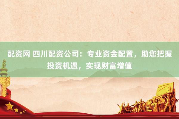 配资网 四川配资公司：专业资金配置，助您把握投资机遇，实现财富增值