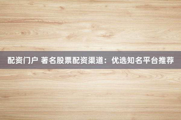 配资门户 著名股票配资渠道：优选知名平台推荐