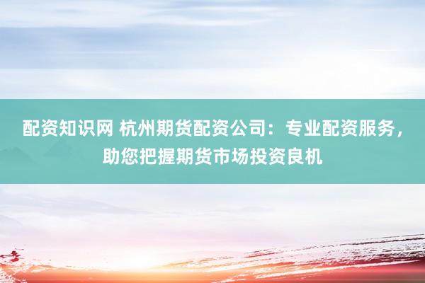 配资知识网 杭州期货配资公司：专业配资服务，助您把握期货市场投资良机