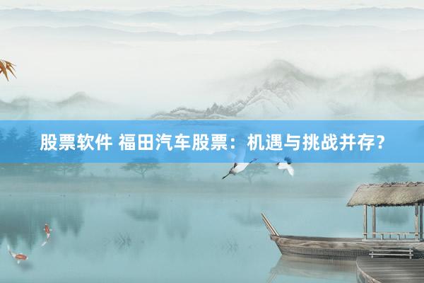 股票软件 福田汽车股票：机遇与挑战并存？