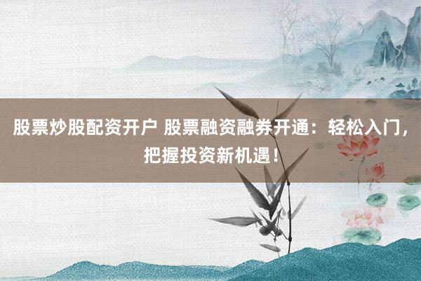 股票炒股配资开户 股票融资融券开通：轻松入门，把握投资新机遇！