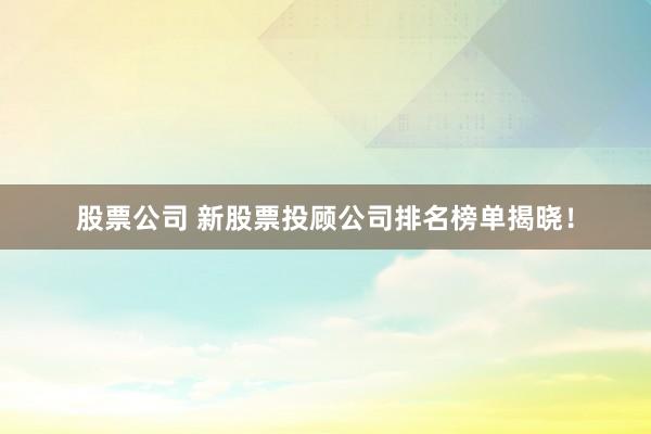 股票公司 新股票投顾公司排名榜单揭晓！