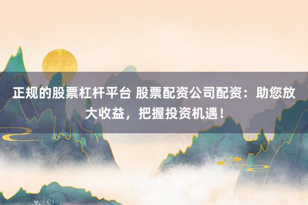 正规的股票杠杆平台 股票配资公司配资：助您放大收益，把握投资机遇！