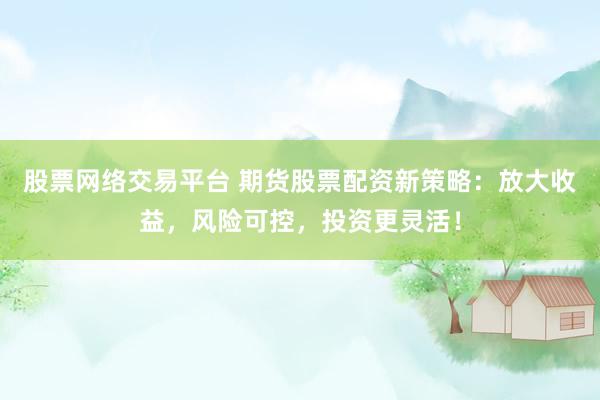 股票网络交易平台 期货股票配资新策略：放大收益，风险可控，投资更灵活！