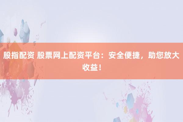 股指配资 股票网上配资平台：安全便捷，助您放大收益！